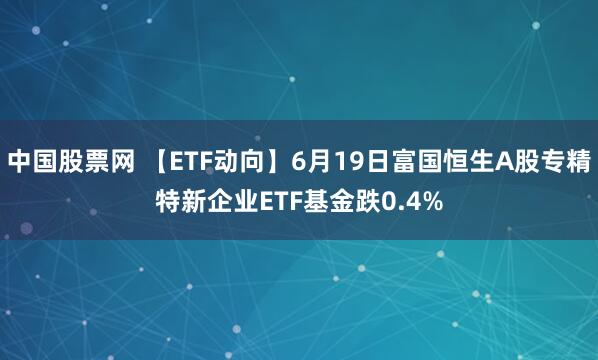 中国股票网 【ETF动向】6月19日富国恒生A股专精特新企业ETF基金跌0.4%