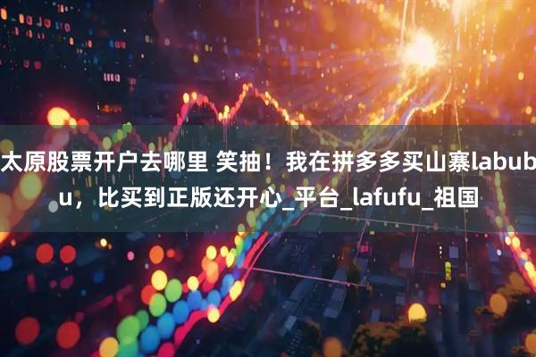 太原股票开户去哪里 笑抽！我在拼多多买山寨labubu，比买到正版还开心_平台_lafufu_祖国