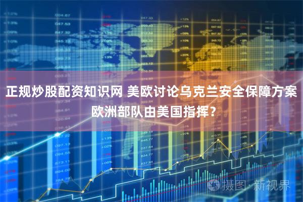正规炒股配资知识网 美欧讨论乌克兰安全保障方案 欧洲部队由美国指挥？