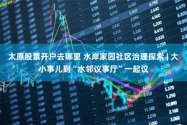 太原股票开户去哪里 水岸家园社区治理探索 | 大小事儿到“水邻议事厅”一起议