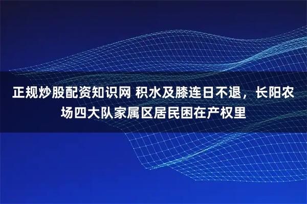 正规炒股配资知识网 积水及膝连日不退，长阳农场四大队家属区居民困在产权里