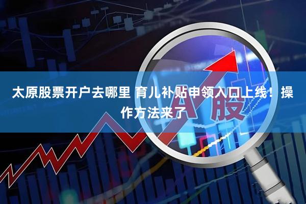 太原股票开户去哪里 育儿补贴申领入口上线！操作方法来了