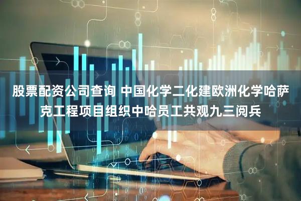 股票配资公司查询 中国化学二化建欧洲化学哈萨克工程项目组织中哈员工共观九三阅兵