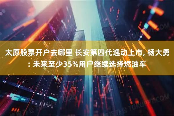 太原股票开户去哪里 长安第四代逸动上市, 杨大勇: 未来至少35%用户继续选择燃油车
