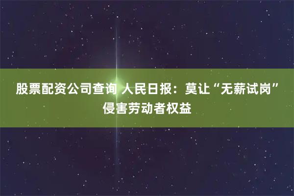 股票配资公司查询 人民日报：莫让“无薪试岗”侵害劳动者权益