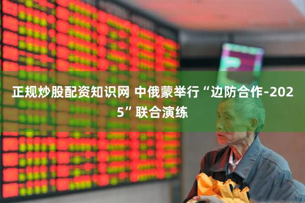 正规炒股配资知识网 中俄蒙举行“边防合作-2025”联合演练