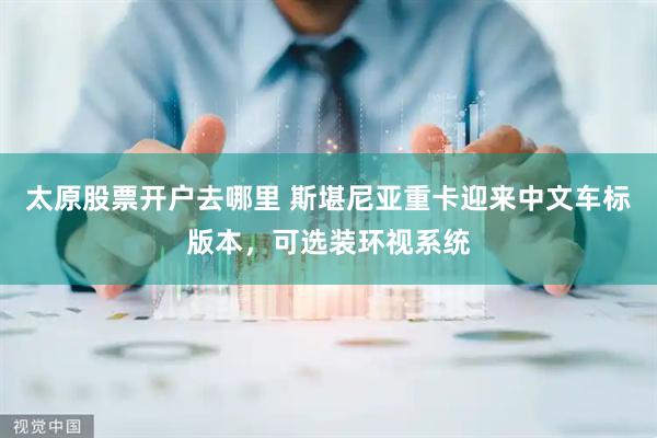 太原股票开户去哪里 斯堪尼亚重卡迎来中文车标版本，可选装环视系统