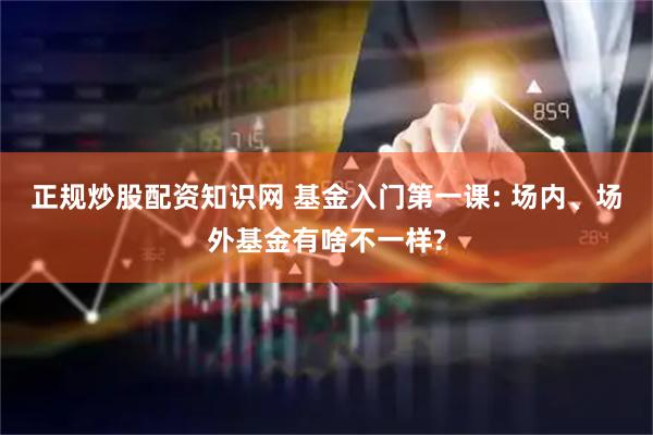 正规炒股配资知识网 基金入门第一课: 场内、场外基金有啥不一样?