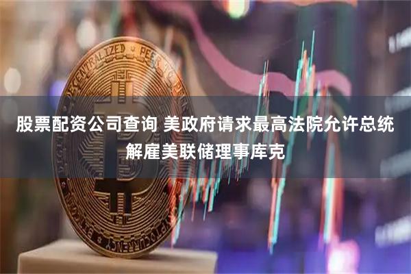 股票配资公司查询 美政府请求最高法院允许总统解雇美联储理事库克