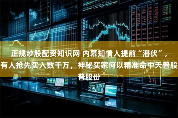 正规炒股配资知识网 内幕知情人提前“潜伏”，更有人抢先买入数千万，神秘买家何以精准命中天普股份
