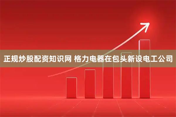 正规炒股配资知识网 格力电器在包头新设电工公司