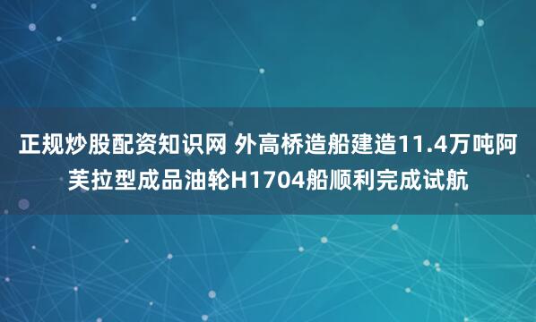正规炒股配资知识网 外高桥造船建造11.4万吨阿芙拉型成品油轮H1704船顺利完成试航