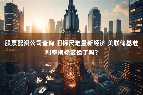 股票配资公司查询 旧标尺难量新经济 美联储基准利率指标该换了吗？