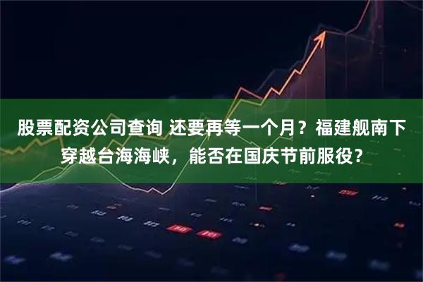 股票配资公司查询 还要再等一个月？福建舰南下穿越台海海峡，能否在国庆节前服役？