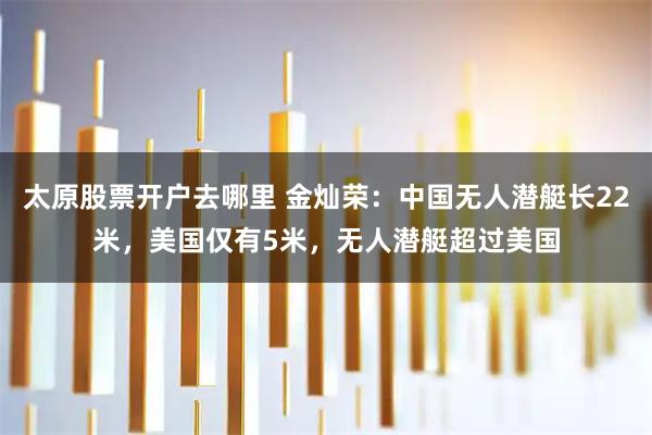 太原股票开户去哪里 金灿荣：中国无人潜艇长22米，美国仅有5米，无人潜艇超过美国