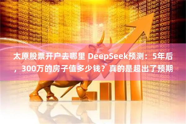 太原股票开户去哪里 DeepSeek预测：5年后，300万的房子值多少钱？真的是超出了预期