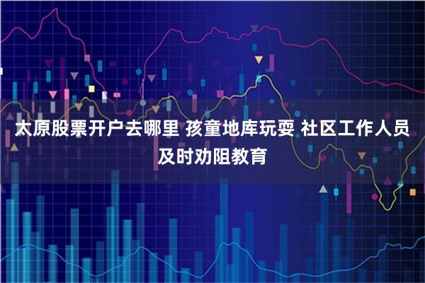 太原股票开户去哪里 孩童地库玩耍 社区工作人员及时劝阻教育