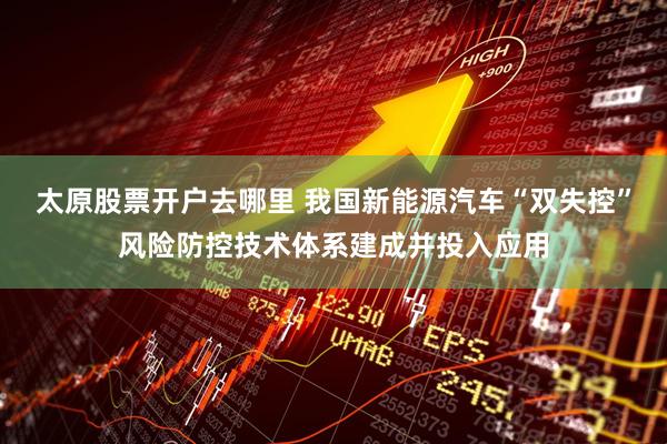 太原股票开户去哪里 我国新能源汽车“双失控”风险防控技术体系建成并投入应用