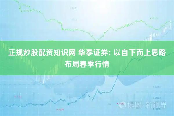 正规炒股配资知识网 华泰证券: 以自下而上思路布局春季行情